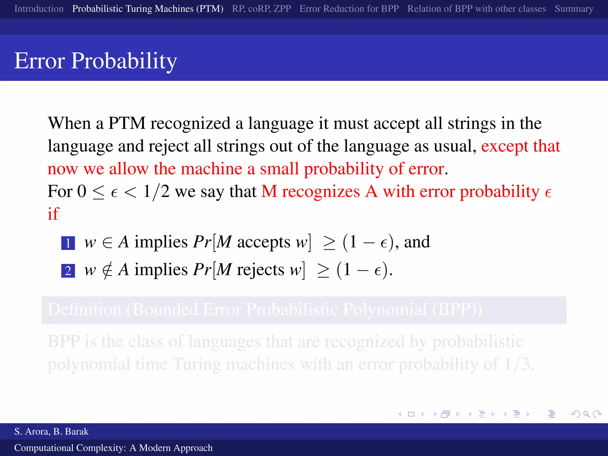 Introduction Probabilistic Turing Machines (PTM) RP, coRP, ZPP Error Reduction for BPP Relation of BPP with other classes Summary
Error Probability
When a PTM recognized a language it must accept all strings in the
language and reject all strings out of the language as usual, except that
now we allow the machine a small probability of error.
For 0 ≤ < 1/2 we say that M recognizes A with error probability
if
1 w ∈ A implies Pr[M accepts w] ≥ (1 − ), and
2 w /∈ A implies Pr[M rejects w] ≥ (1 − ).
Deﬁnition (Bounded Error Probabilistic Polynomial (BPP))
BPP is the class of languages that are recognized by probabilistic
polynomial time Turing machines with an error probability of 1/3.
S. Arora, B. Barak
Computational Complexity: A Modern Approach
 