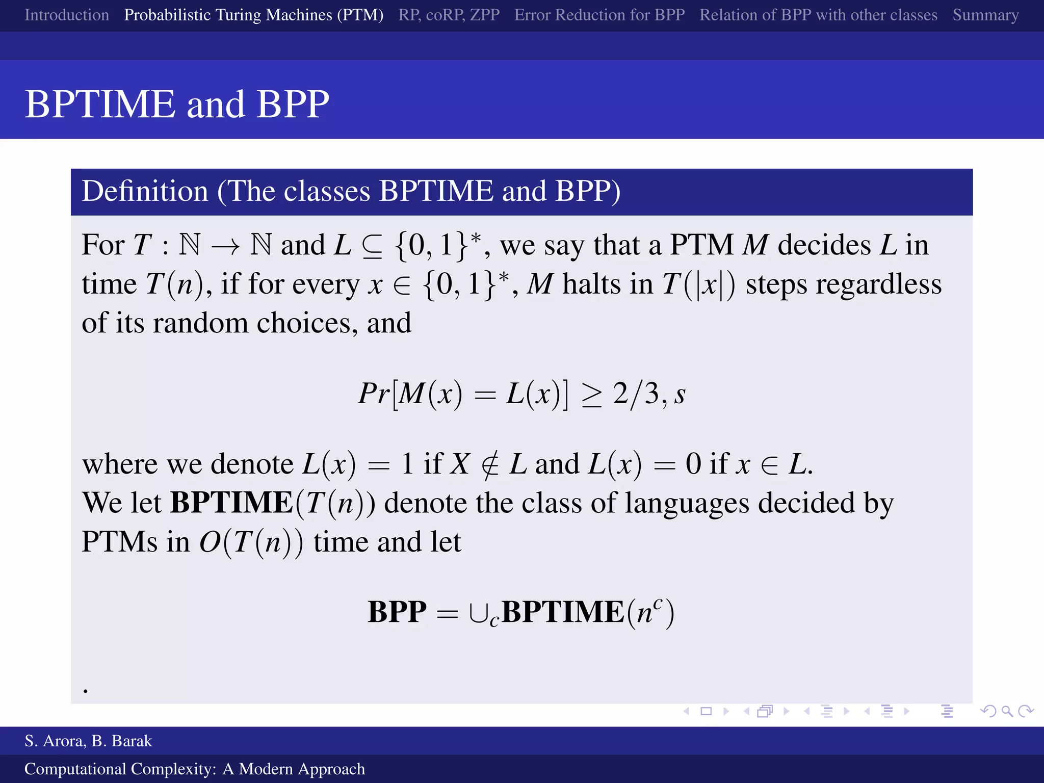 Introduction Probabilistic Turing Machines (PTM) RP, coRP, ZPP Error Reduction for BPP Relation of BPP with other classes Summary
BPTIME and BPP
Deﬁnition (The classes BPTIME and BPP)
For T : N → N and L ⊆ {0, 1}∗, we say that a PTM M decides L in
time T(n), if for every x ∈ {0, 1}∗, M halts in T(|x|) steps regardless
of its random choices, and
Pr[M(x) = L(x)] ≥ 2/3, s
where we denote L(x) = 1 if X /∈ L and L(x) = 0 if x ∈ L.
We let BPTIME(T(n)) denote the class of languages decided by
PTMs in O(T(n)) time and let
BPP = ∪cBPTIME(nc
)
.
S. Arora, B. Barak
Computational Complexity: A Modern Approach
 