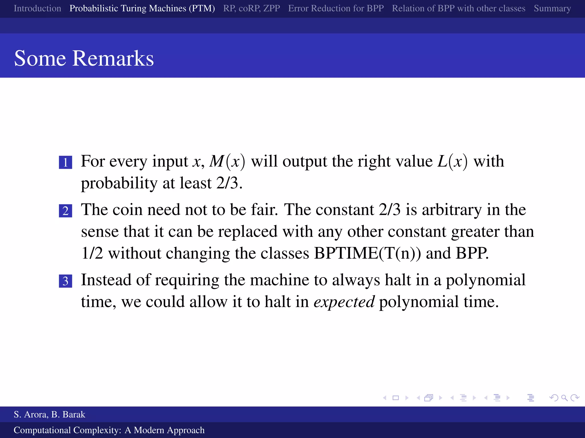 Introduction Probabilistic Turing Machines (PTM) RP, coRP, ZPP Error Reduction for BPP Relation of BPP with other classes Summary
Some Remarks
1 For every input x, M(x) will output the right value L(x) with
probability at least 2/3.
2 The coin need not to be fair. The constant 2/3 is arbitrary in the
sense that it can be replaced with any other constant greater than
1/2 without changing the classes BPTIME(T(n)) and BPP.
3 Instead of requiring the machine to always halt in a polynomial
time, we could allow it to halt in expected polynomial time.
S. Arora, B. Barak
Computational Complexity: A Modern Approach
 