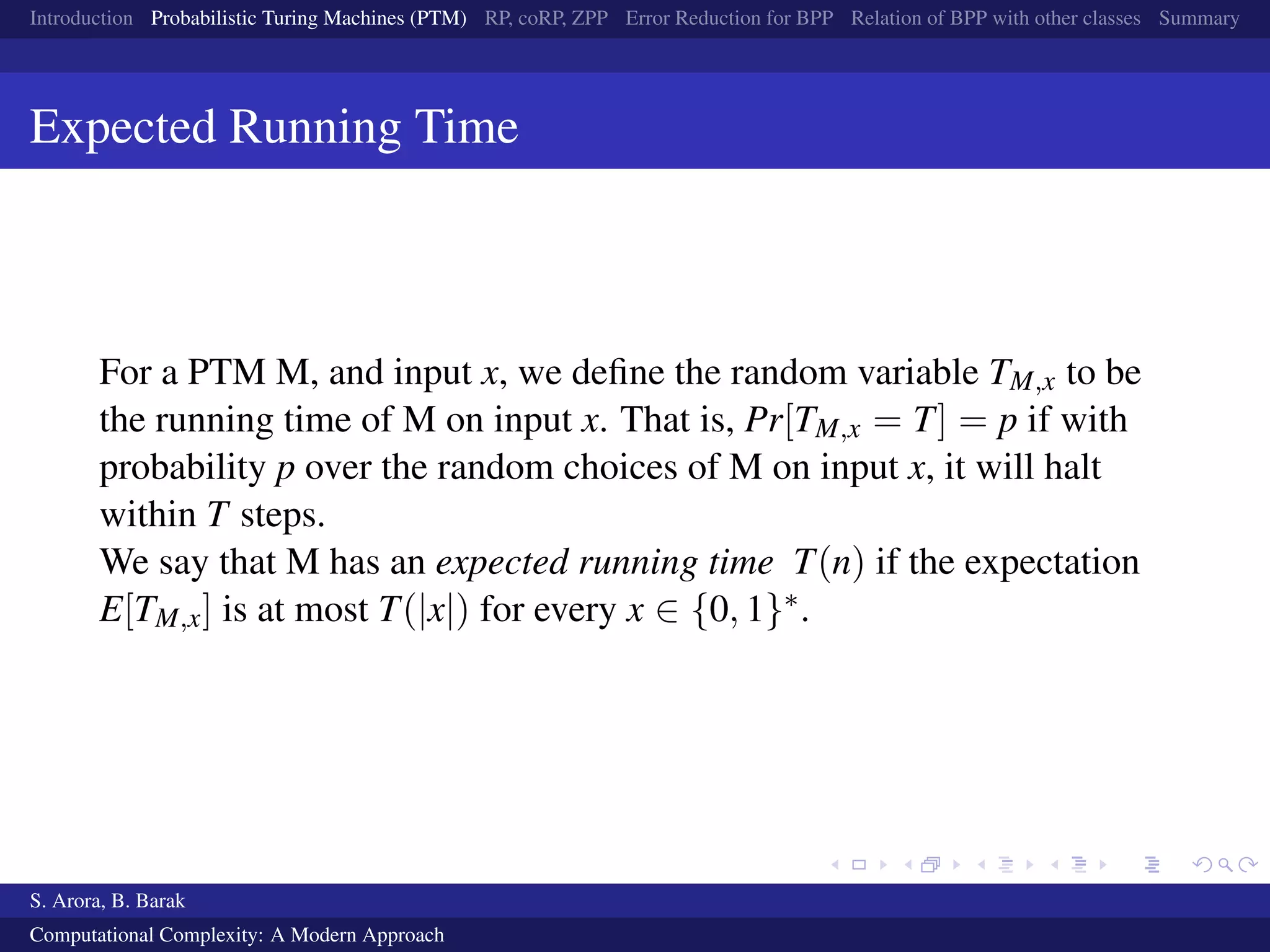 Introduction Probabilistic Turing Machines (PTM) RP, coRP, ZPP Error Reduction for BPP Relation of BPP with other classes Summary
Expected Running Time
For a PTM M, and input x, we deﬁne the random variable TM,x to be
the running time of M on input x. That is, Pr[TM,x = T] = p if with
probability p over the random choices of M on input x, it will halt
within T steps.
We say that M has an expected running time T(n) if the expectation
E[TM,x] is at most T(|x|) for every x ∈ {0, 1}∗.
S. Arora, B. Barak
Computational Complexity: A Modern Approach
 
