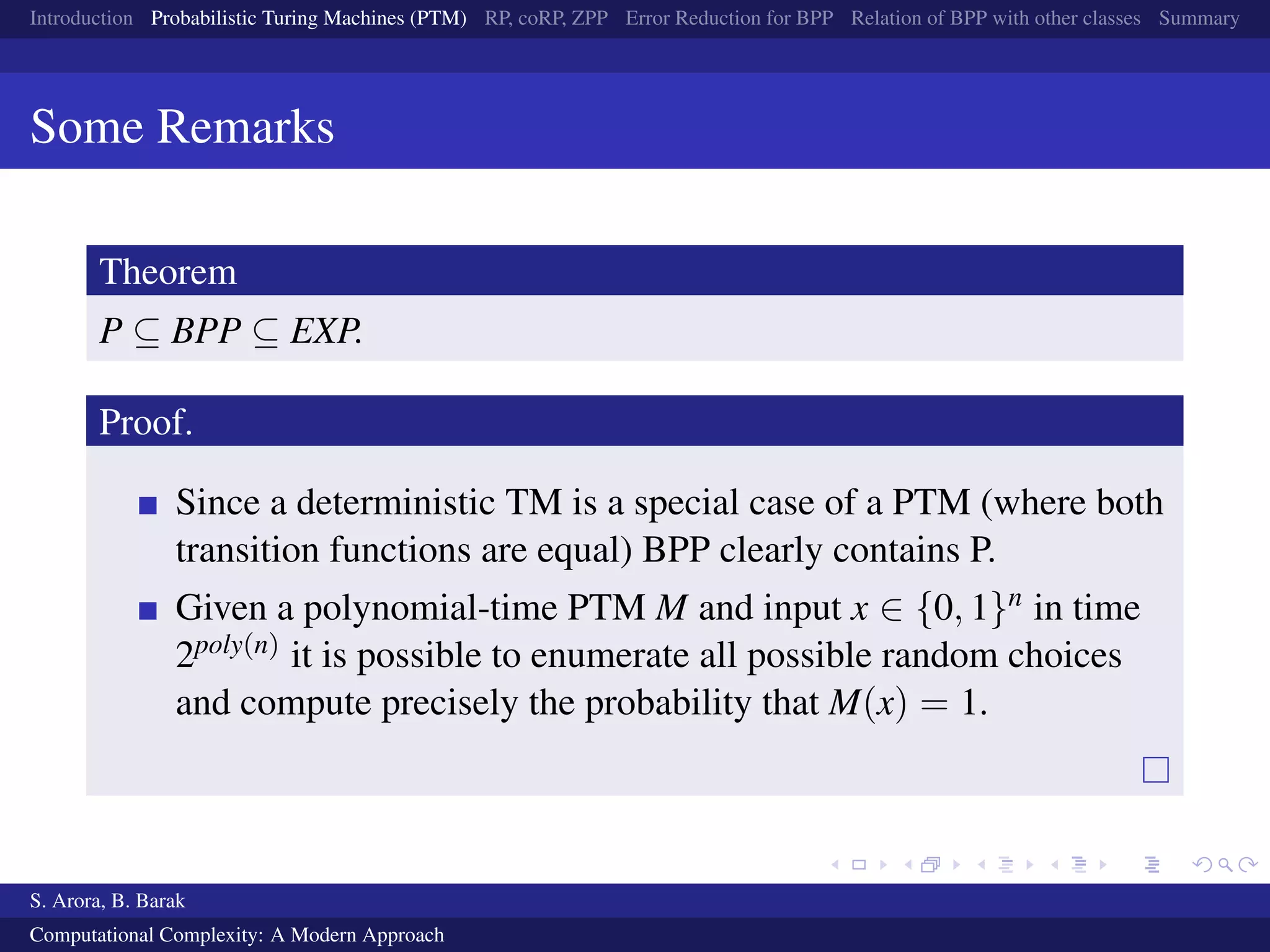 Introduction Probabilistic Turing Machines (PTM) RP, coRP, ZPP Error Reduction for BPP Relation of BPP with other classes Summary
Some Remarks
Theorem
P ⊆ BPP ⊆ EXP.
Proof.
Since a deterministic TM is a special case of a PTM (where both
transition functions are equal) BPP clearly contains P.
Given a polynomial-time PTM M and input x ∈ {0, 1}n in time
2poly(n) it is possible to enumerate all possible random choices
and compute precisely the probability that M(x) = 1.
S. Arora, B. Barak
Computational Complexity: A Modern Approach
 