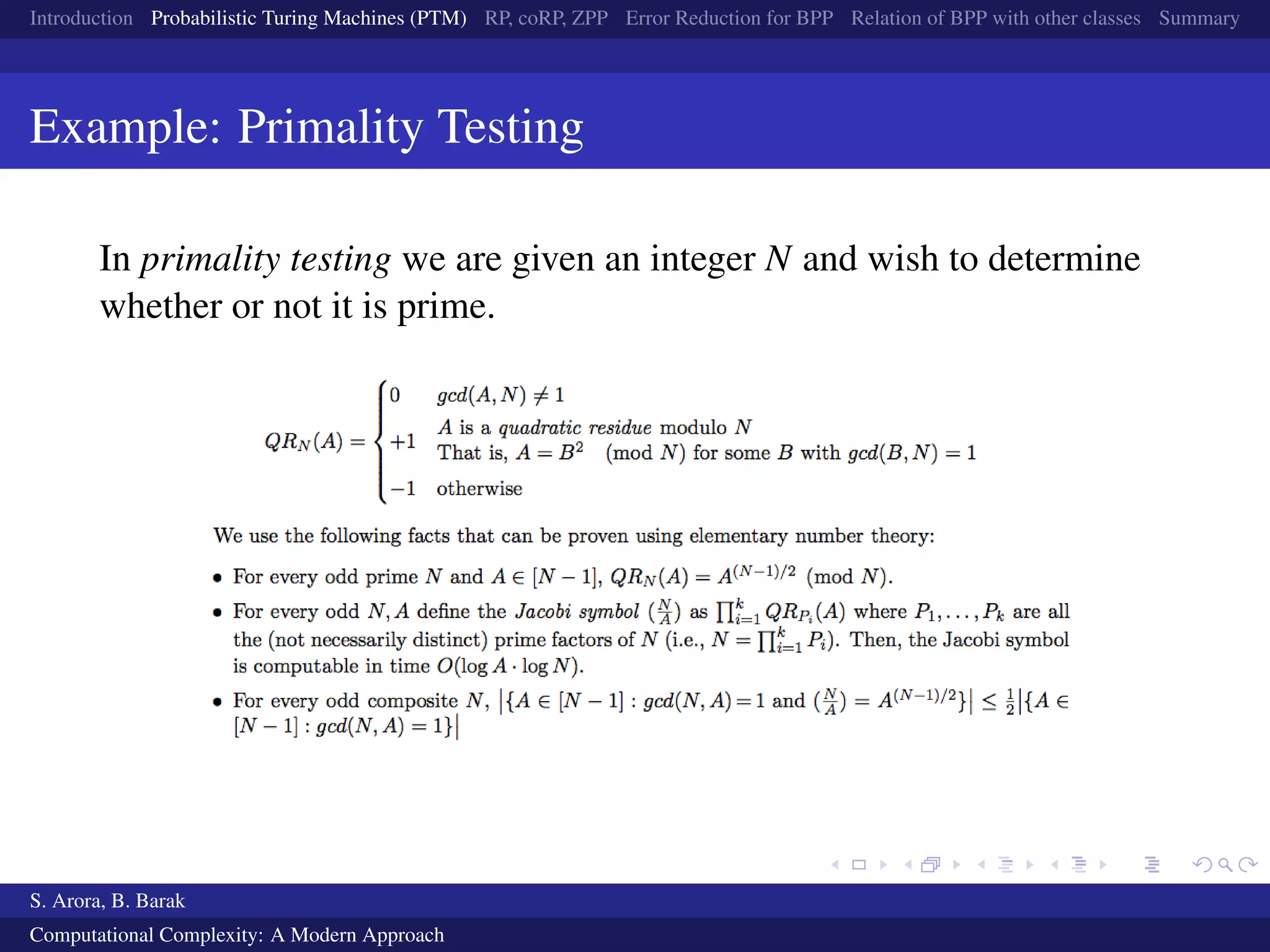 Introduction Probabilistic Turing Machines (PTM) RP, coRP, ZPP Error Reduction for BPP Relation of BPP with other classes Summary
Example: Primality Testing
In primality testing we are given an integer N and wish to determine
whether or not it is prime.
S. Arora, B. Barak
Computational Complexity: A Modern Approach
 
