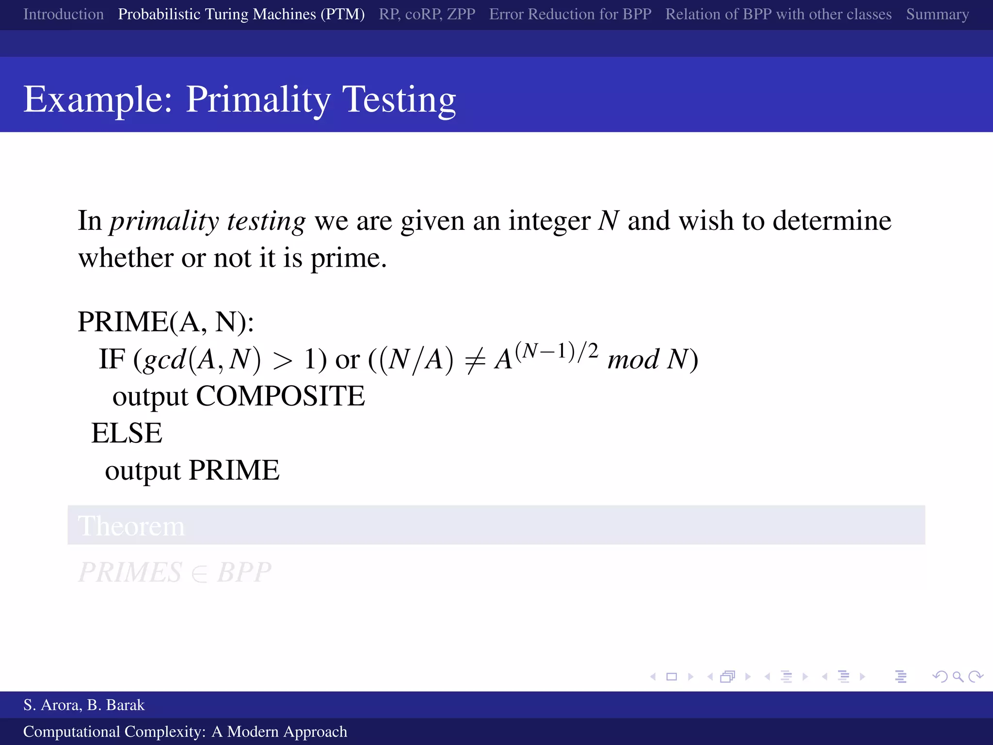 Introduction Probabilistic Turing Machines (PTM) RP, coRP, ZPP Error Reduction for BPP Relation of BPP with other classes Summary
Example: Primality Testing
In primality testing we are given an integer N and wish to determine
whether or not it is prime.
PRIME(A, N):
IF (gcd(A, N) > 1) or ((N/A) = A(N−1)/2 mod N)
output COMPOSITE
ELSE
output PRIME
Theorem
PRIMES ∈ BPP
S. Arora, B. Barak
Computational Complexity: A Modern Approach
 