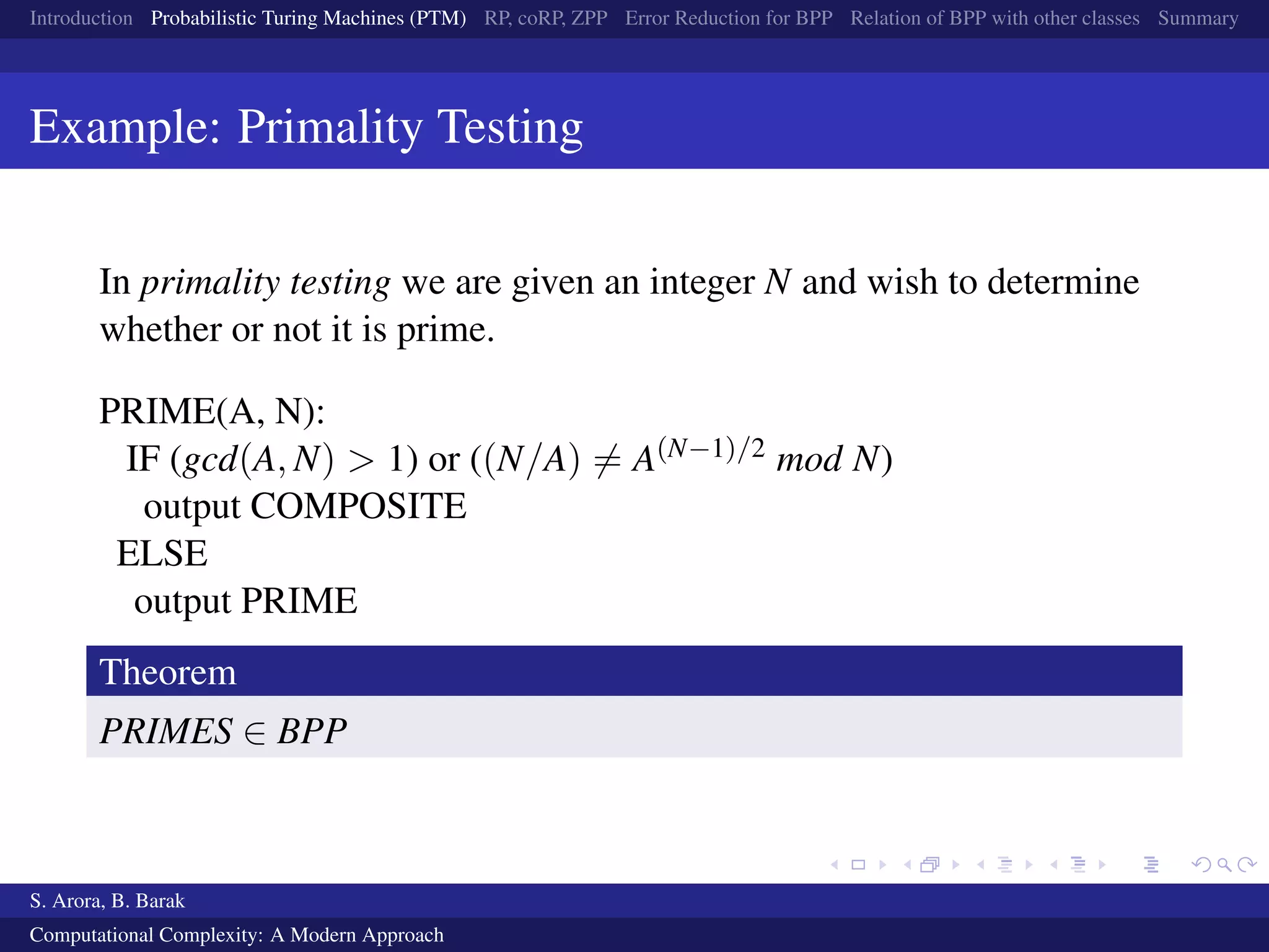 Introduction Probabilistic Turing Machines (PTM) RP, coRP, ZPP Error Reduction for BPP Relation of BPP with other classes Summary
Example: Primality Testing
In primality testing we are given an integer N and wish to determine
whether or not it is prime.
PRIME(A, N):
IF (gcd(A, N) > 1) or ((N/A) = A(N−1)/2 mod N)
output COMPOSITE
ELSE
output PRIME
Theorem
PRIMES ∈ BPP
S. Arora, B. Barak
Computational Complexity: A Modern Approach
 