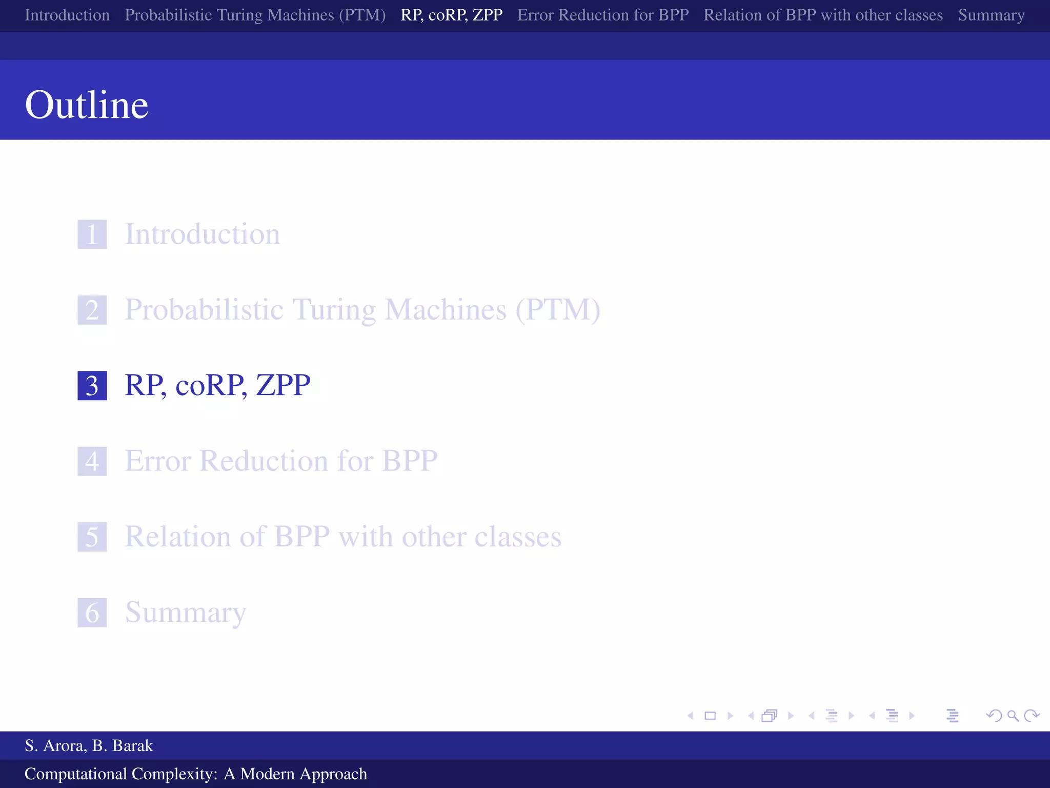 Introduction Probabilistic Turing Machines (PTM) RP, coRP, ZPP Error Reduction for BPP Relation of BPP with other classes Summary
Outline
1 Introduction
2 Probabilistic Turing Machines (PTM)
3 RP, coRP, ZPP
4 Error Reduction for BPP
5 Relation of BPP with other classes
6 Summary
S. Arora, B. Barak
Computational Complexity: A Modern Approach
 