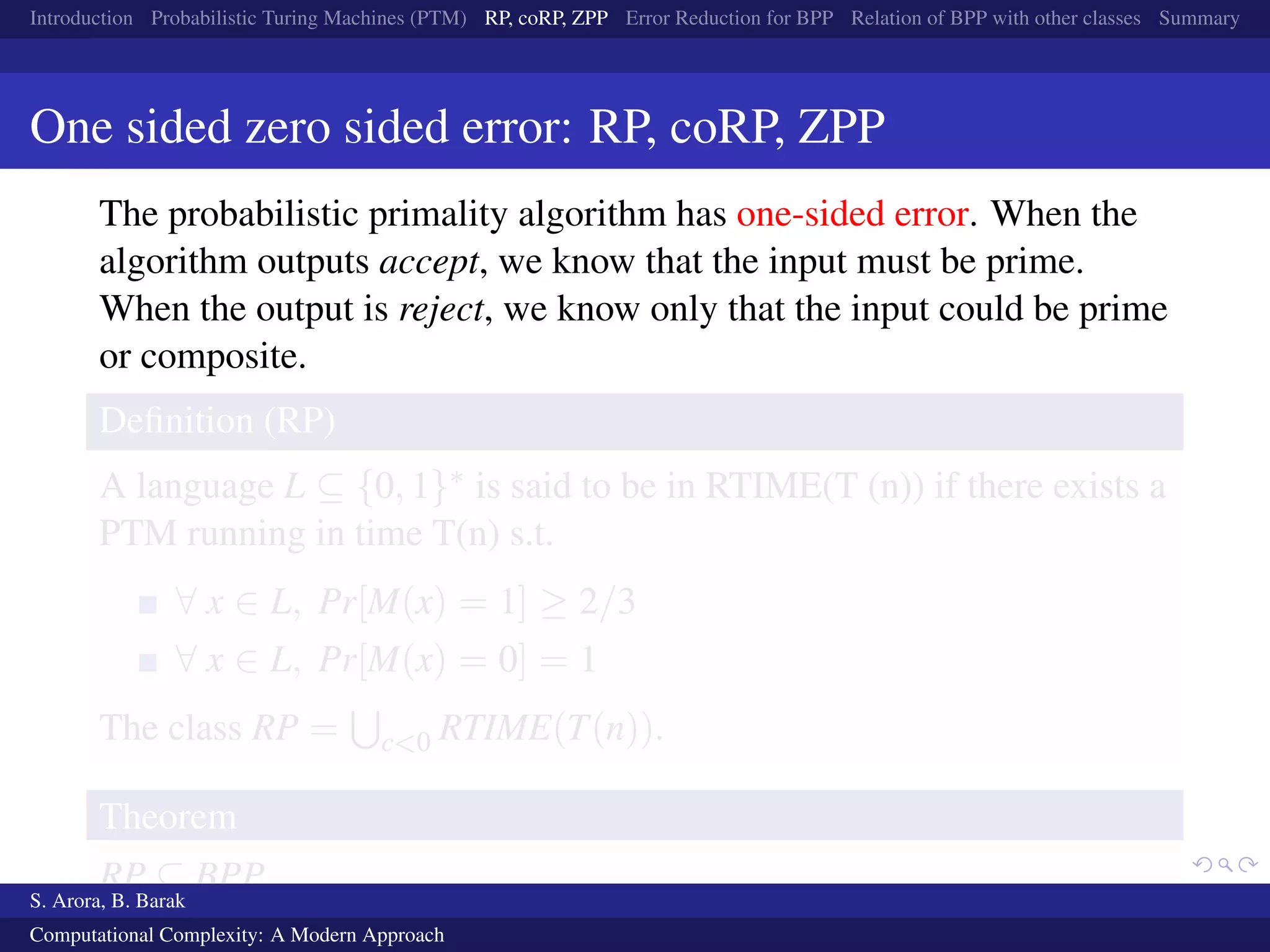 Introduction Probabilistic Turing Machines (PTM) RP, coRP, ZPP Error Reduction for BPP Relation of BPP with other classes Summary
One sided zero sided error: RP, coRP, ZPP
The probabilistic primality algorithm has one-sided error. When the
algorithm outputs accept, we know that the input must be prime.
When the output is reject, we know only that the input could be prime
or composite.
Deﬁnition (RP)
A language L ⊆ {0, 1}∗ is said to be in RTIME(T (n)) if there exists a
PTM running in time T(n) s.t.
∀ x ∈ L, Pr[M(x) = 1] ≥ 2/3
∀ x ∈ L, Pr[M(x) = 0] = 1
The class RP = c<0 RTIME(T(n)).
Theorem
RP ⊆ BPP
S. Arora, B. Barak
Computational Complexity: A Modern Approach
 