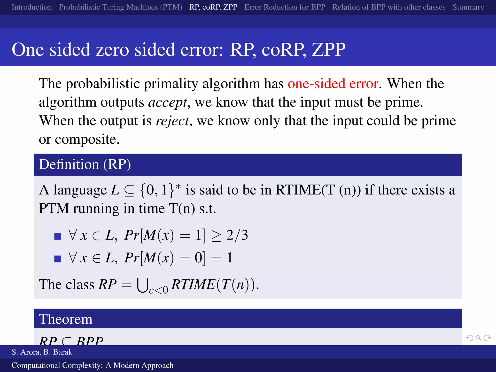 Introduction Probabilistic Turing Machines (PTM) RP, coRP, ZPP Error Reduction for BPP Relation of BPP with other classes Summary
One sided zero sided error: RP, coRP, ZPP
The probabilistic primality algorithm has one-sided error. When the
algorithm outputs accept, we know that the input must be prime.
When the output is reject, we know only that the input could be prime
or composite.
Deﬁnition (RP)
A language L ⊆ {0, 1}∗ is said to be in RTIME(T (n)) if there exists a
PTM running in time T(n) s.t.
∀ x ∈ L, Pr[M(x) = 1] ≥ 2/3
∀ x ∈ L, Pr[M(x) = 0] = 1
The class RP = c<0 RTIME(T(n)).
Theorem
RP ⊆ BPP
S. Arora, B. Barak
Computational Complexity: A Modern Approach
 