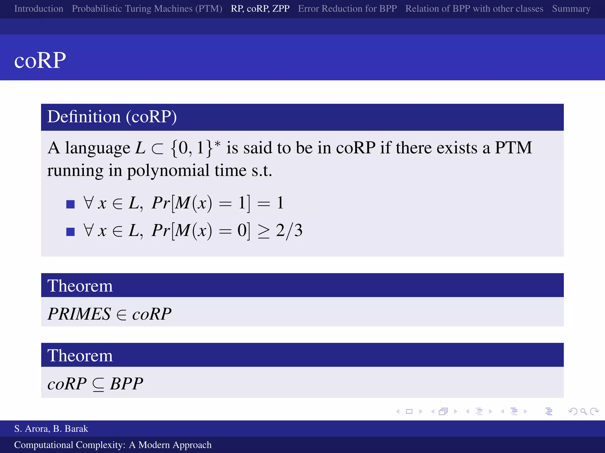 Introduction Probabilistic Turing Machines (PTM) RP, coRP, ZPP Error Reduction for BPP Relation of BPP with other classes Summary
coRP
Deﬁnition (coRP)
A language L ⊂ {0, 1}∗ is said to be in coRP if there exists a PTM
running in polynomial time s.t.
∀ x ∈ L, Pr[M(x) = 1] = 1
∀ x ∈ L, Pr[M(x) = 0] ≥ 2/3
Theorem
PRIMES ∈ coRP
Theorem
coRP ⊆ BPP
S. Arora, B. Barak
Computational Complexity: A Modern Approach
 