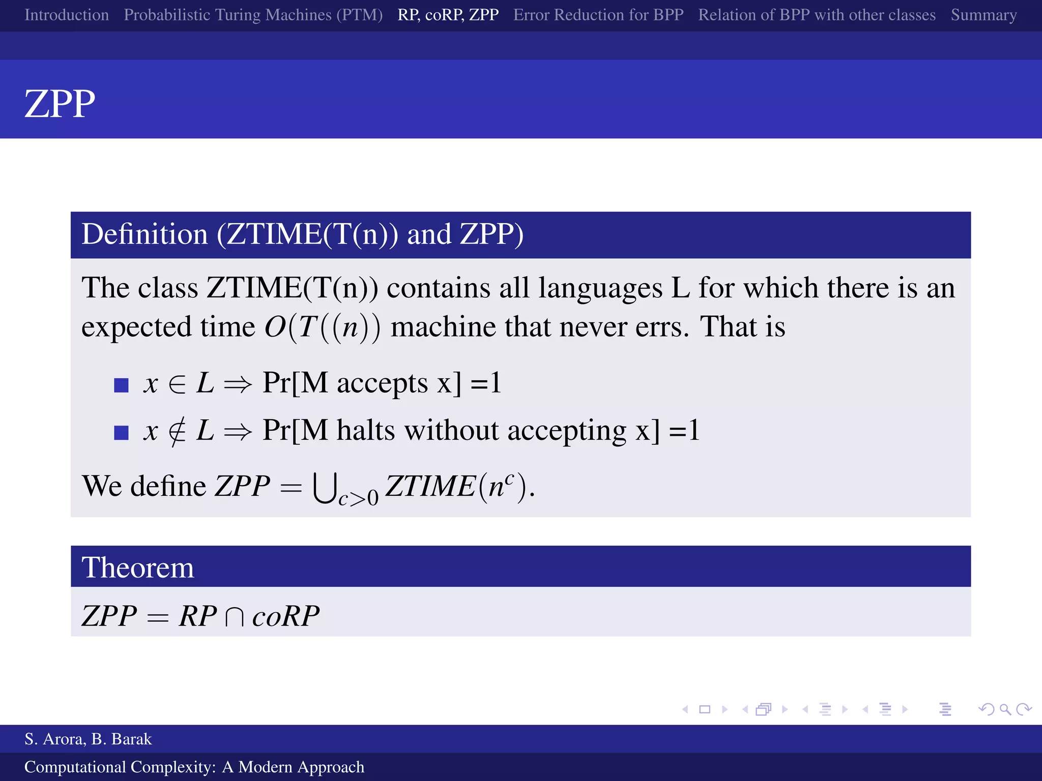 Introduction Probabilistic Turing Machines (PTM) RP, coRP, ZPP Error Reduction for BPP Relation of BPP with other classes Summary
ZPP
Deﬁnition (ZTIME(T(n)) and ZPP)
The class ZTIME(T(n)) contains all languages L for which there is an
expected time O(T((n)) machine that never errs. That is
x ∈ L ⇒ Pr[M accepts x] =1
x /∈ L ⇒ Pr[M halts without accepting x] =1
We deﬁne ZPP = c>0 ZTIME(nc).
Theorem
ZPP = RP ∩ coRP
S. Arora, B. Barak
Computational Complexity: A Modern Approach
 