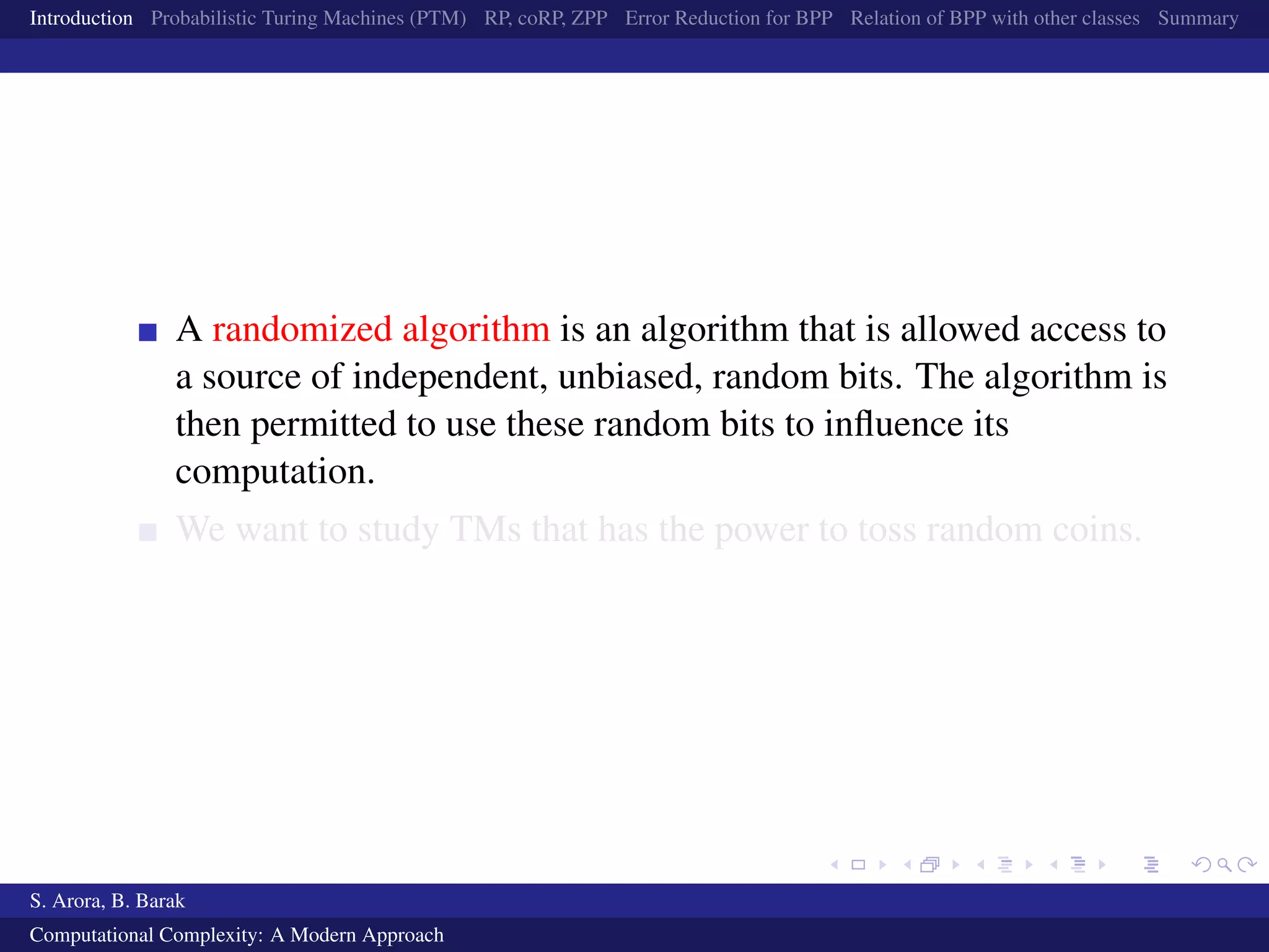 Introduction Probabilistic Turing Machines (PTM) RP, coRP, ZPP Error Reduction for BPP Relation of BPP with other classes Summary
A randomized algorithm is an algorithm that is allowed access to
a source of independent, unbiased, random bits. The algorithm is
then permitted to use these random bits to inﬂuence its
computation.
We want to study TMs that has the power to toss random coins.
S. Arora, B. Barak
Computational Complexity: A Modern Approach
 
