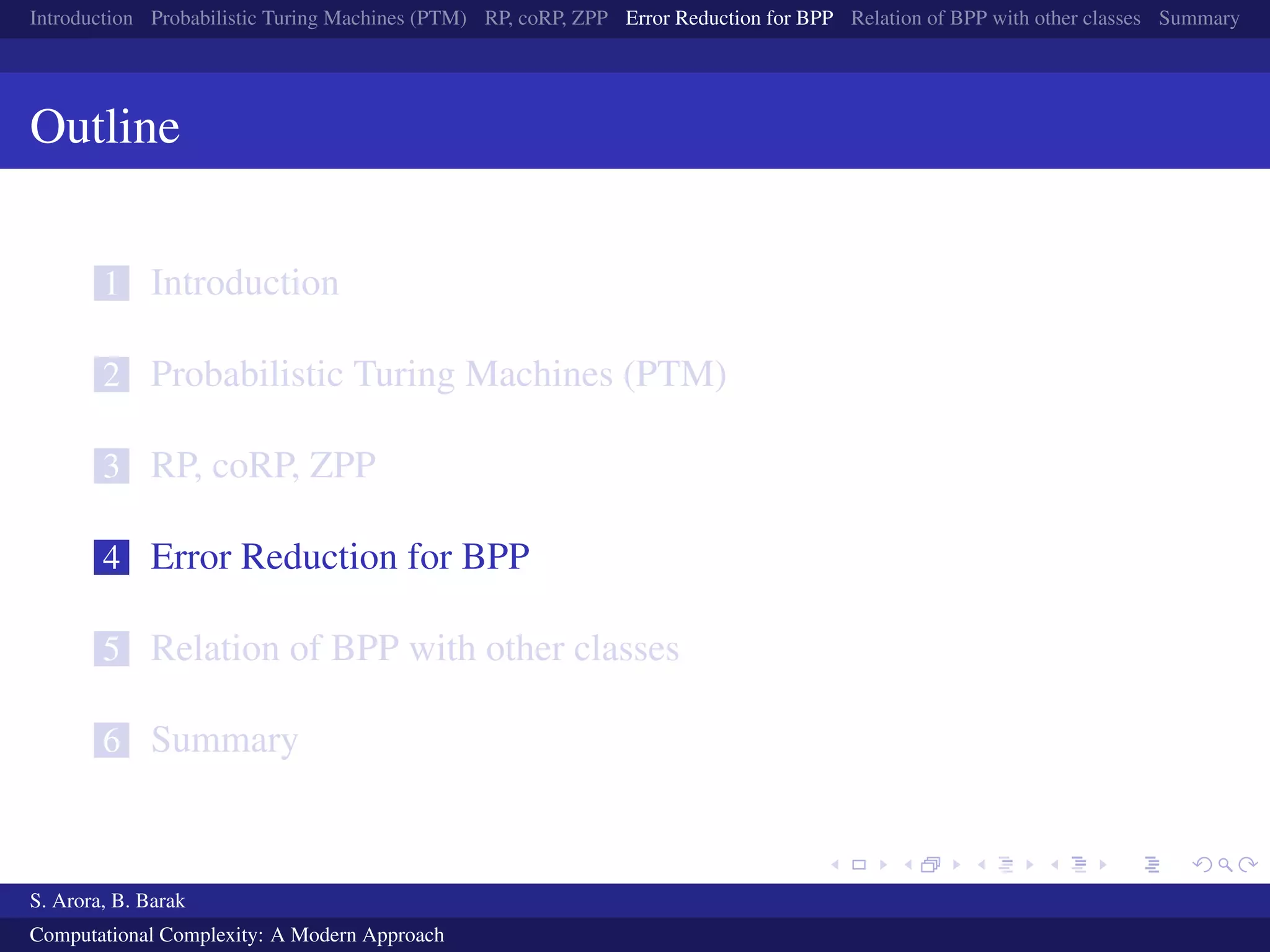 Introduction Probabilistic Turing Machines (PTM) RP, coRP, ZPP Error Reduction for BPP Relation of BPP with other classes Summary
Outline
1 Introduction
2 Probabilistic Turing Machines (PTM)
3 RP, coRP, ZPP
4 Error Reduction for BPP
5 Relation of BPP with other classes
6 Summary
S. Arora, B. Barak
Computational Complexity: A Modern Approach
 