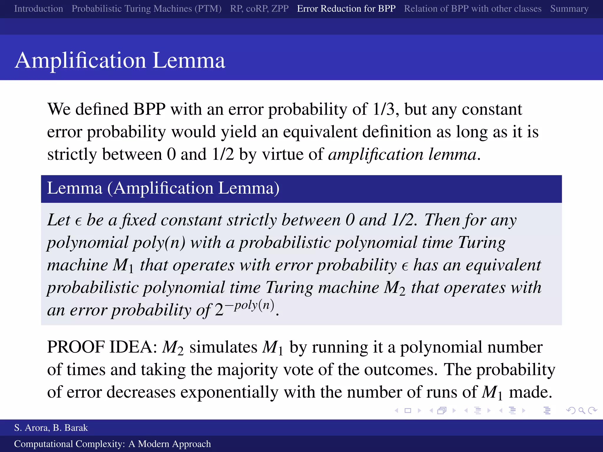 Introduction Probabilistic Turing Machines (PTM) RP, coRP, ZPP Error Reduction for BPP Relation of BPP with other classes Summary
Ampliﬁcation Lemma
We deﬁned BPP with an error probability of 1/3, but any constant
error probability would yield an equivalent deﬁnition as long as it is
strictly between 0 and 1/2 by virtue of ampliﬁcation lemma.
Lemma (Ampliﬁcation Lemma)
Let be a ﬁxed constant strictly between 0 and 1/2. Then for any
polynomial poly(n) with a probabilistic polynomial time Turing
machine M1 that operates with error probability has an equivalent
probabilistic polynomial time Turing machine M2 that operates with
an error probability of 2−poly(n).
PROOF IDEA: M2 simulates M1 by running it a polynomial number
of times and taking the majority vote of the outcomes. The probability
of error decreases exponentially with the number of runs of M1 made.
S. Arora, B. Barak
Computational Complexity: A Modern Approach
 