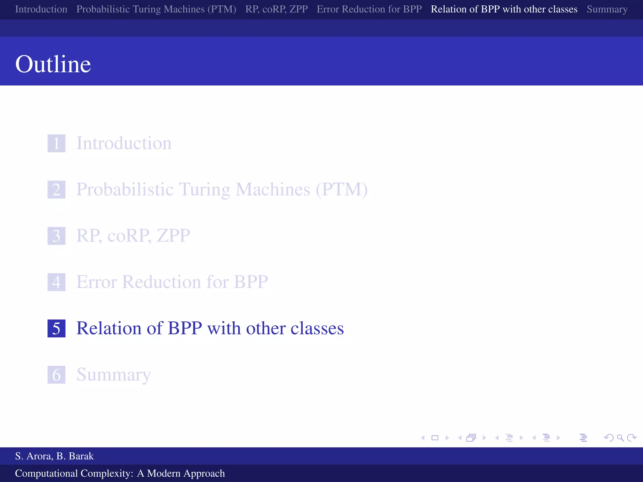 Introduction Probabilistic Turing Machines (PTM) RP, coRP, ZPP Error Reduction for BPP Relation of BPP with other classes Summary
Outline
1 Introduction
2 Probabilistic Turing Machines (PTM)
3 RP, coRP, ZPP
4 Error Reduction for BPP
5 Relation of BPP with other classes
6 Summary
S. Arora, B. Barak
Computational Complexity: A Modern Approach
 