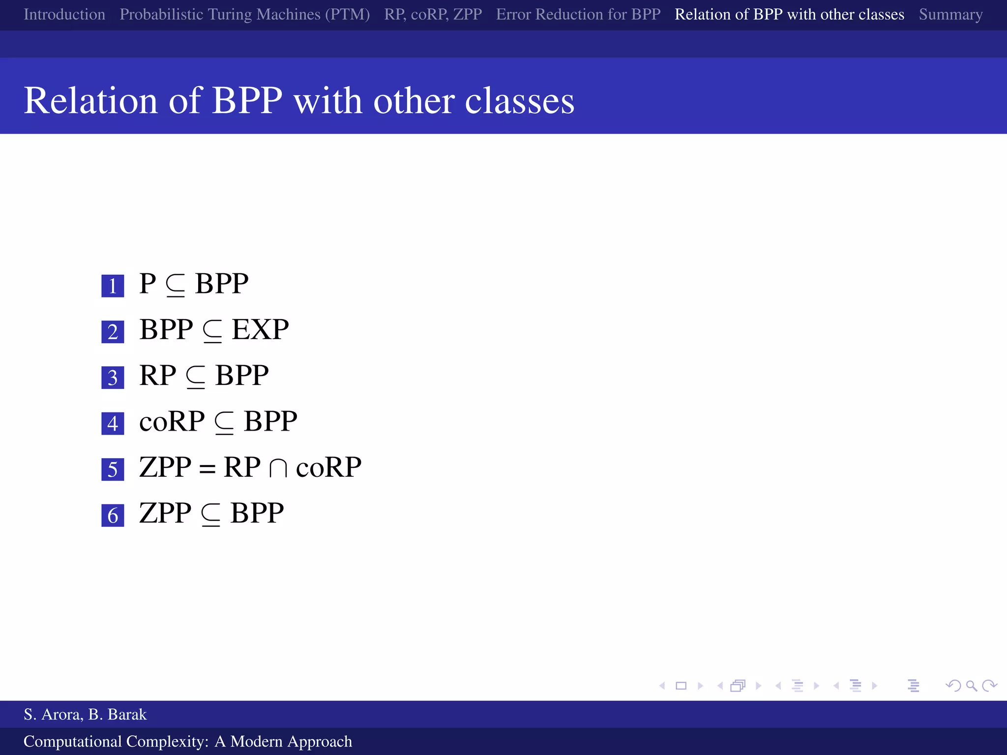 Introduction Probabilistic Turing Machines (PTM) RP, coRP, ZPP Error Reduction for BPP Relation of BPP with other classes Summary
Relation of BPP with other classes
1 P ⊆ BPP
2 BPP ⊆ EXP
3 RP ⊆ BPP
4 coRP ⊆ BPP
5 ZPP = RP ∩ coRP
6 ZPP ⊆ BPP
S. Arora, B. Barak
Computational Complexity: A Modern Approach
 
