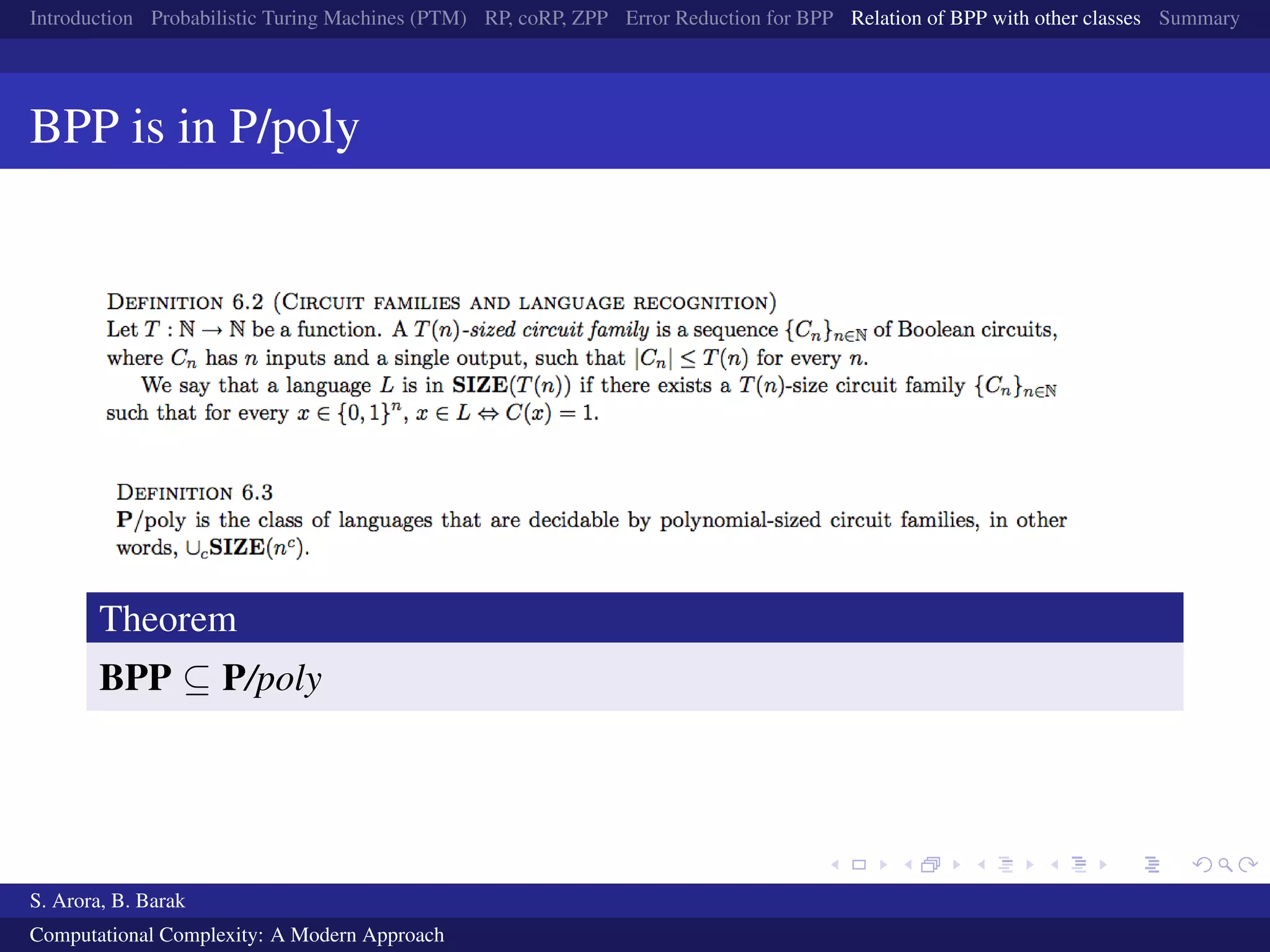 Introduction Probabilistic Turing Machines (PTM) RP, coRP, ZPP Error Reduction for BPP Relation of BPP with other classes Summary
BPP is in P/poly
Theorem
BPP ⊆ P/poly
S. Arora, B. Barak
Computational Complexity: A Modern Approach
 