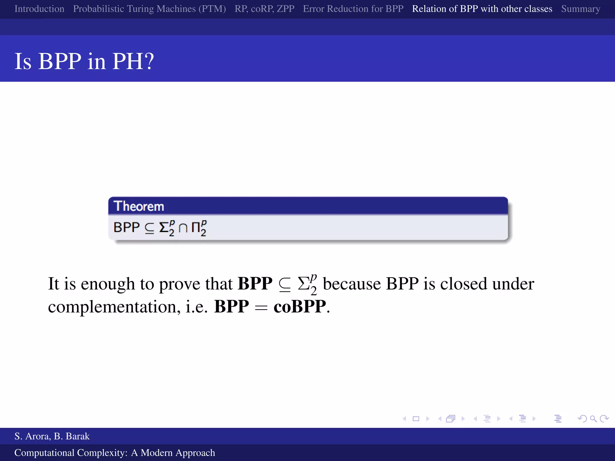 Introduction Probabilistic Turing Machines (PTM) RP, coRP, ZPP Error Reduction for BPP Relation of BPP with other classes Summary
Is BPP in PH?
It is enough to prove that BPP ⊆ Σp
2 because BPP is closed under
complementation, i.e. BPP = coBPP.
S. Arora, B. Barak
Computational Complexity: A Modern Approach
 