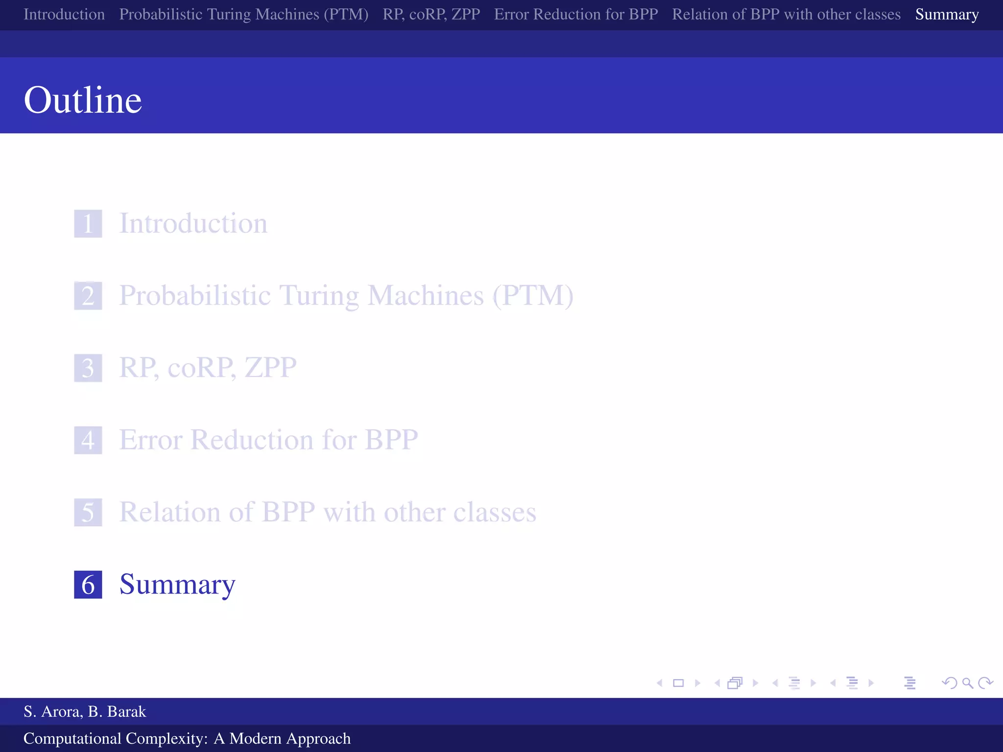Introduction Probabilistic Turing Machines (PTM) RP, coRP, ZPP Error Reduction for BPP Relation of BPP with other classes Summary
Outline
1 Introduction
2 Probabilistic Turing Machines (PTM)
3 RP, coRP, ZPP
4 Error Reduction for BPP
5 Relation of BPP with other classes
6 Summary
S. Arora, B. Barak
Computational Complexity: A Modern Approach
 