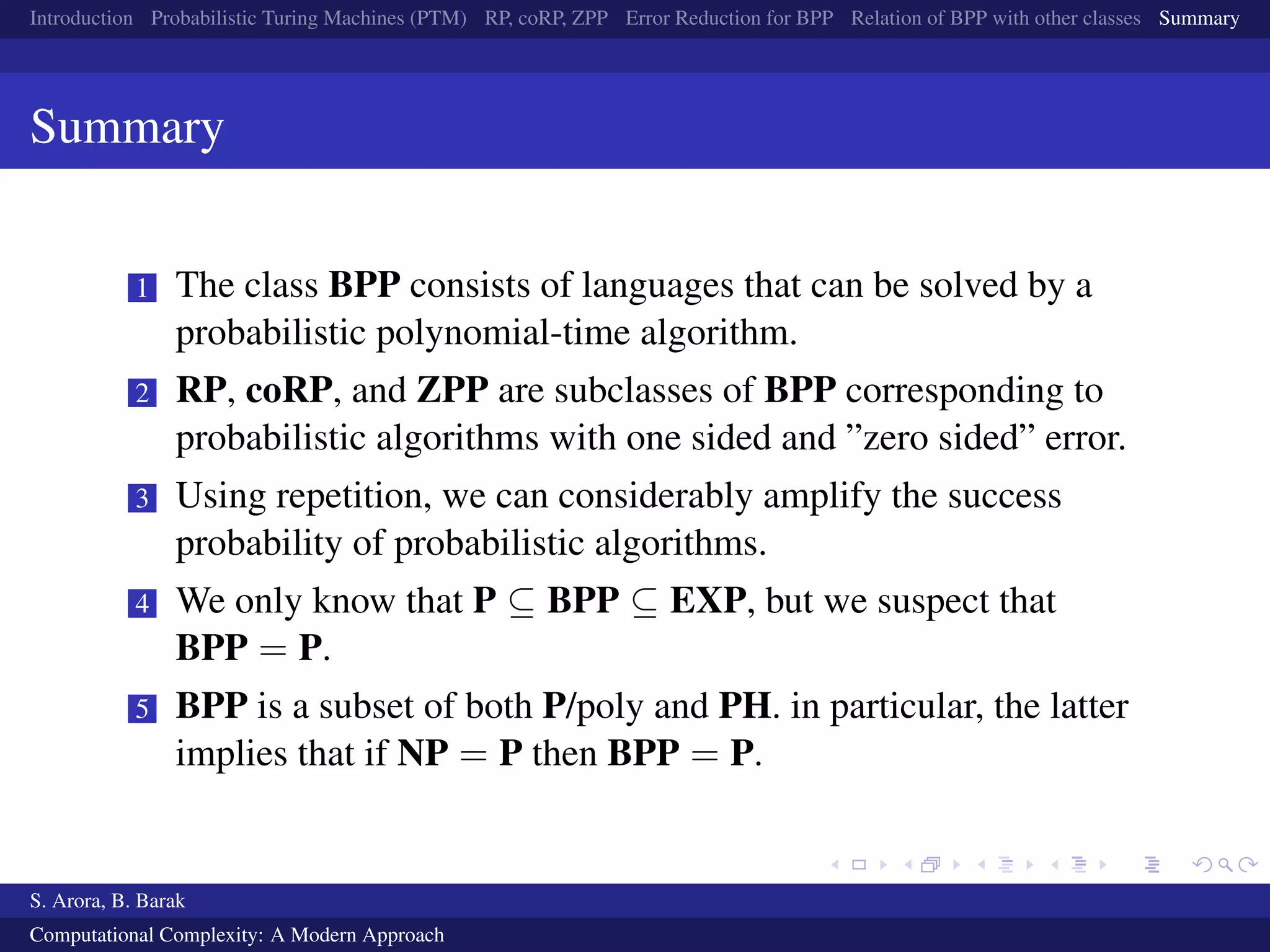 Introduction Probabilistic Turing Machines (PTM) RP, coRP, ZPP Error Reduction for BPP Relation of BPP with other classes Summary
Summary
1 The class BPP consists of languages that can be solved by a
probabilistic polynomial-time algorithm.
2 RP, coRP, and ZPP are subclasses of BPP corresponding to
probabilistic algorithms with one sided and ”zero sided” error.
3 Using repetition, we can considerably amplify the success
probability of probabilistic algorithms.
4 We only know that P ⊆ BPP ⊆ EXP, but we suspect that
BPP = P.
5 BPP is a subset of both P/poly and PH. in particular, the latter
implies that if NP = P then BPP = P.
S. Arora, B. Barak
Computational Complexity: A Modern Approach
 