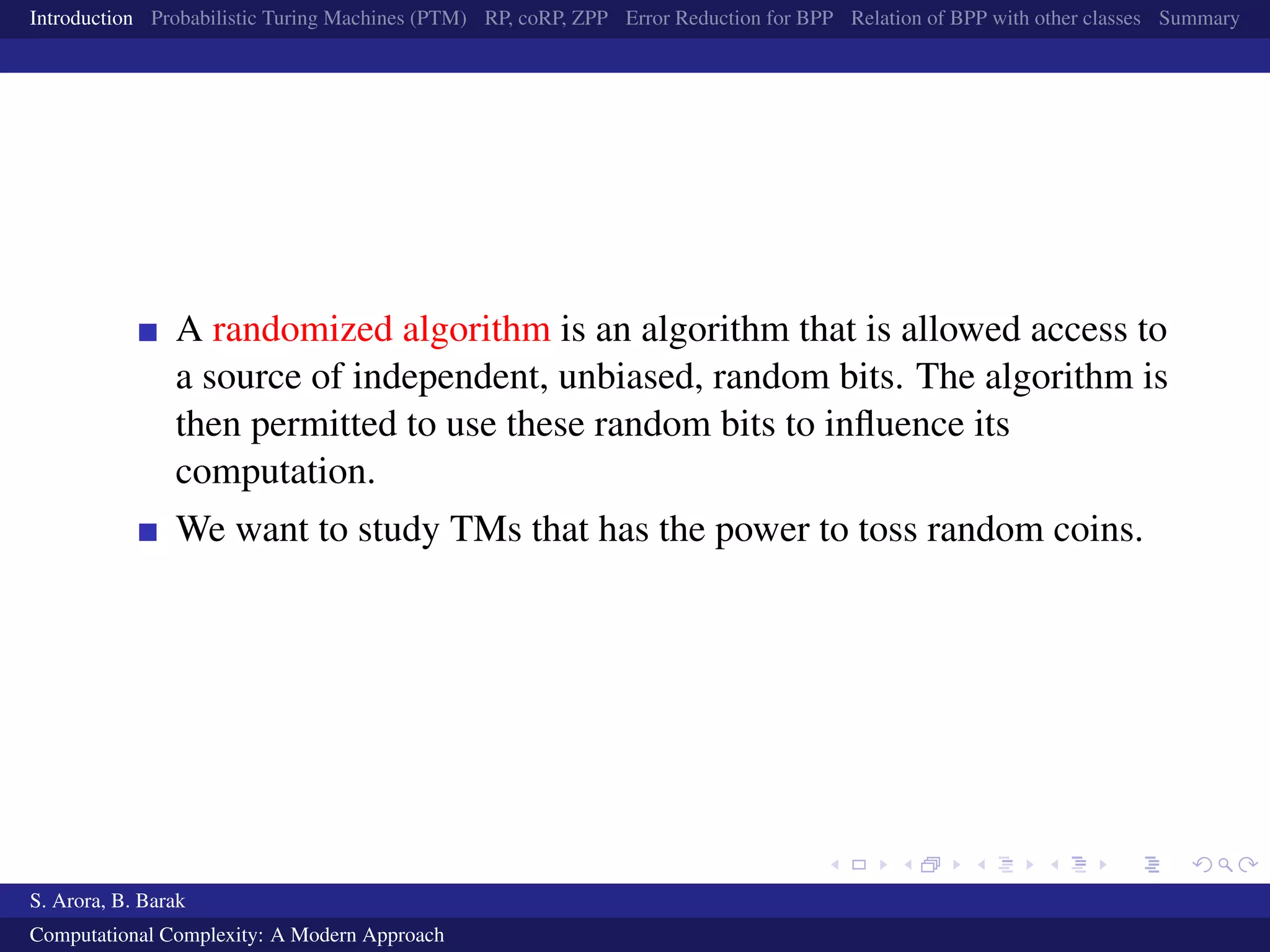 Introduction Probabilistic Turing Machines (PTM) RP, coRP, ZPP Error Reduction for BPP Relation of BPP with other classes Summary
A randomized algorithm is an algorithm that is allowed access to
a source of independent, unbiased, random bits. The algorithm is
then permitted to use these random bits to inﬂuence its
computation.
We want to study TMs that has the power to toss random coins.
S. Arora, B. Barak
Computational Complexity: A Modern Approach
 