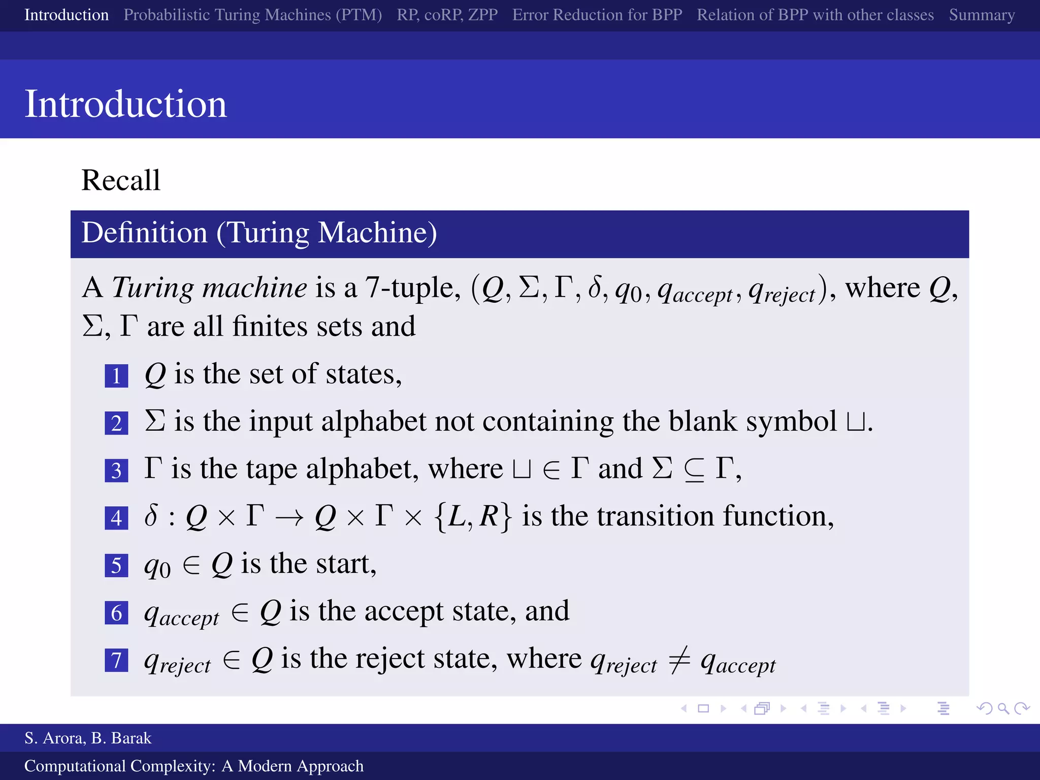 Introduction Probabilistic Turing Machines (PTM) RP, coRP, ZPP Error Reduction for BPP Relation of BPP with other classes Summary
Introduction
Recall
Deﬁnition (Turing Machine)
A Turing machine is a 7-tuple, (Q, Σ, Γ, δ, q0, qaccept, qreject), where Q,
Σ, Γ are all ﬁnites sets and
1 Q is the set of states,
2 Σ is the input alphabet not containing the blank symbol .
3 Γ is the tape alphabet, where ∈ Γ and Σ ⊆ Γ,
4 δ : Q × Γ → Q × Γ × {L, R} is the transition function,
5 q0 ∈ Q is the start,
6 qaccept ∈ Q is the accept state, and
7 qreject ∈ Q is the reject state, where qreject = qaccept
S. Arora, B. Barak
Computational Complexity: A Modern Approach
 