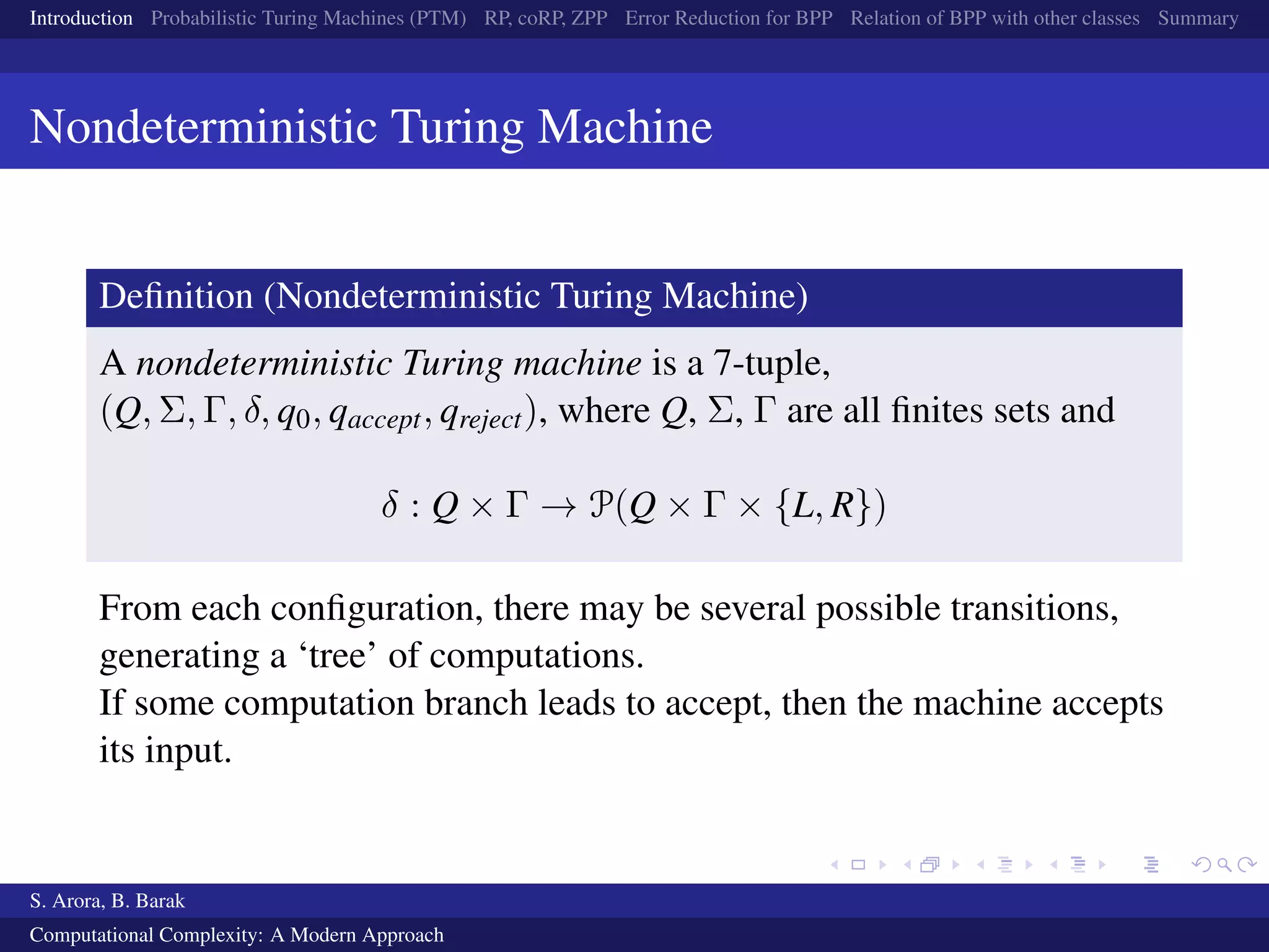 Introduction Probabilistic Turing Machines (PTM) RP, coRP, ZPP Error Reduction for BPP Relation of BPP with other classes Summary
Nondeterministic Turing Machine
Deﬁnition (Nondeterministic Turing Machine)
A nondeterministic Turing machine is a 7-tuple,
(Q, Σ, Γ, δ, q0, qaccept, qreject), where Q, Σ, Γ are all ﬁnites sets and
δ : Q × Γ → P(Q × Γ × {L, R})
From each conﬁguration, there may be several possible transitions,
generating a ‘tree’ of computations.
If some computation branch leads to accept, then the machine accepts
its input.
S. Arora, B. Barak
Computational Complexity: A Modern Approach
 