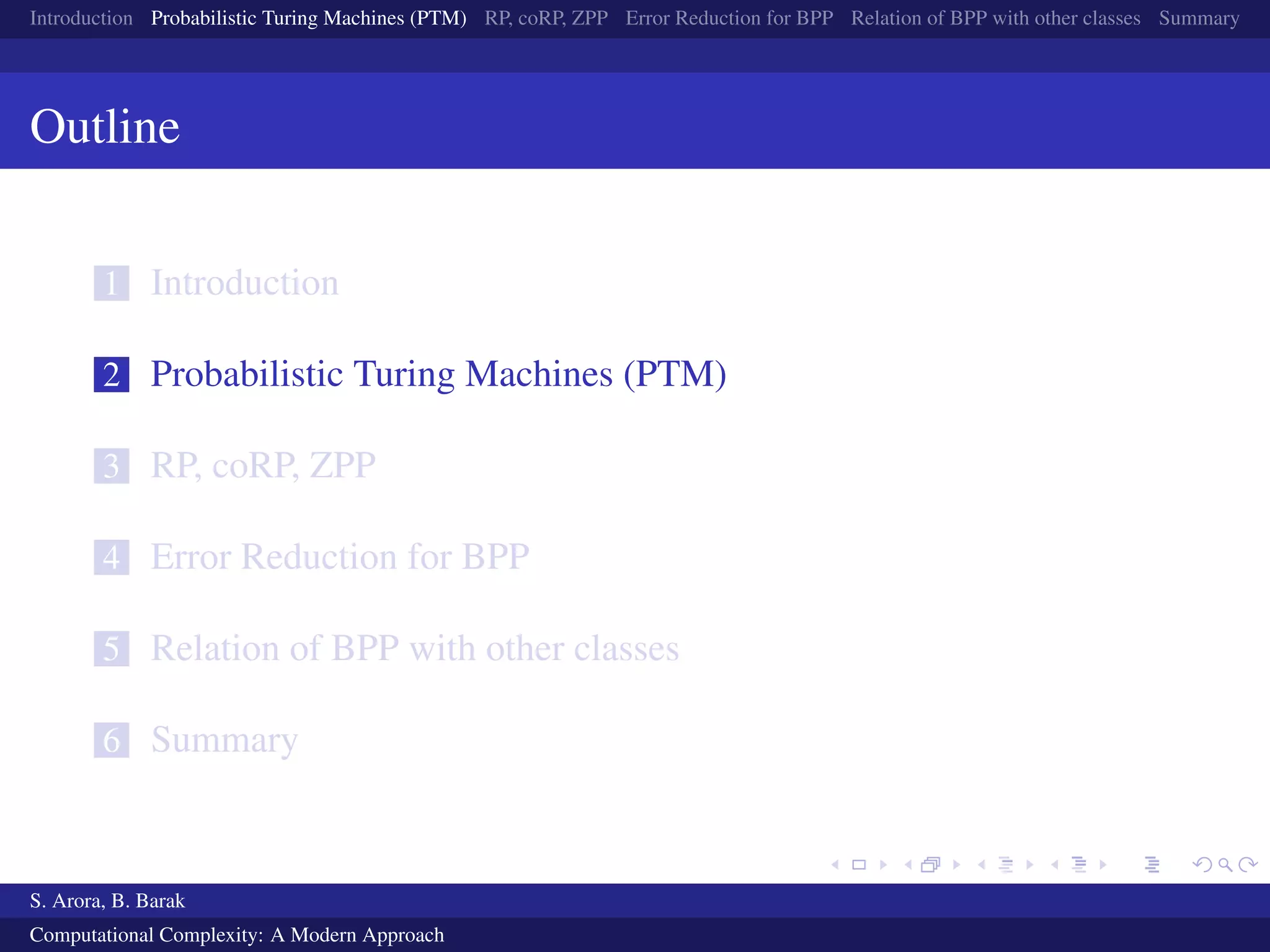 Introduction Probabilistic Turing Machines (PTM) RP, coRP, ZPP Error Reduction for BPP Relation of BPP with other classes Summary
Outline
1 Introduction
2 Probabilistic Turing Machines (PTM)
3 RP, coRP, ZPP
4 Error Reduction for BPP
5 Relation of BPP with other classes
6 Summary
S. Arora, B. Barak
Computational Complexity: A Modern Approach
 