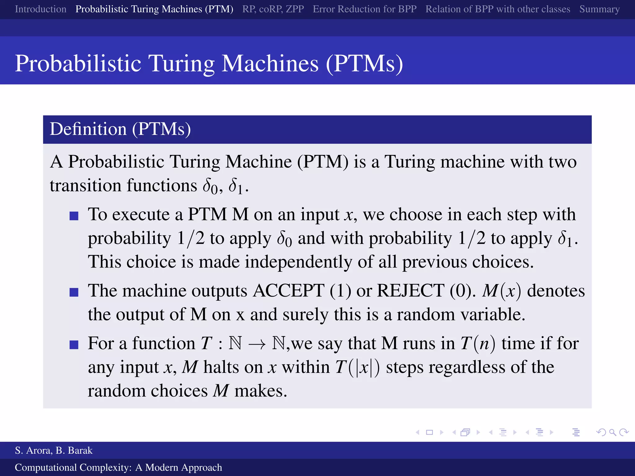 Introduction Probabilistic Turing Machines (PTM) RP, coRP, ZPP Error Reduction for BPP Relation of BPP with other classes Summary
Probabilistic Turing Machines (PTMs)
Deﬁnition (PTMs)
A Probabilistic Turing Machine (PTM) is a Turing machine with two
transition functions δ0, δ1.
To execute a PTM M on an input x, we choose in each step with
probability 1/2 to apply δ0 and with probability 1/2 to apply δ1.
This choice is made independently of all previous choices.
The machine outputs ACCEPT (1) or REJECT (0). M(x) denotes
the output of M on x and surely this is a random variable.
For a function T : N → N,we say that M runs in T(n) time if for
any input x, M halts on x within T(|x|) steps regardless of the
random choices M makes.
S. Arora, B. Barak
Computational Complexity: A Modern Approach
 