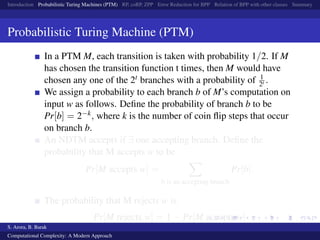 Introduction Probabilistic Turing Machines (PTM) RP, coRP, ZPP Error Reduction for BPP Relation of BPP with other classes Summary
Probabilistic Turing Machine (PTM)
In a PTM M, each transition is taken with probability 1/2. If M
has chosen the transition function t times, then M would have
chosen any one of the 2t branches with a probability of 1
2t .
We assign a probability to each branch b of M’s computation on
input w as follows. Deﬁne the probability of branch b to be
Pr[b] = 2−k, where k is the number of coin ﬂip steps that occur
on branch b.
An NDTM accepts if ∃ one accepting branch. Deﬁne the
probability that M accepts w to be
Pr[M accepts w] =
b is an accepting branch
Pr[b].
The probability that M rejects w is
Pr[M rejects w] = 1 − Pr[M accepts w]
S. Arora, B. Barak
Computational Complexity: A Modern Approach
 