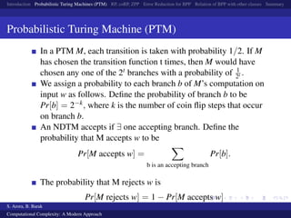 Introduction Probabilistic Turing Machines (PTM) RP, coRP, ZPP Error Reduction for BPP Relation of BPP with other classes Summary
Probabilistic Turing Machine (PTM)
In a PTM M, each transition is taken with probability 1/2. If M
has chosen the transition function t times, then M would have
chosen any one of the 2t branches with a probability of 1
2t .
We assign a probability to each branch b of M’s computation on
input w as follows. Deﬁne the probability of branch b to be
Pr[b] = 2−k, where k is the number of coin ﬂip steps that occur
on branch b.
An NDTM accepts if ∃ one accepting branch. Deﬁne the
probability that M accepts w to be
Pr[M accepts w] =
b is an accepting branch
Pr[b].
The probability that M rejects w is
Pr[M rejects w] = 1 − Pr[M accepts w]
S. Arora, B. Barak
Computational Complexity: A Modern Approach
 