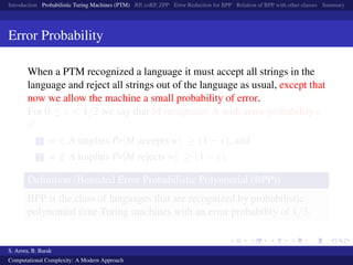 Introduction Probabilistic Turing Machines (PTM) RP, coRP, ZPP Error Reduction for BPP Relation of BPP with other classes Summary
Error Probability
When a PTM recognized a language it must accept all strings in the
language and reject all strings out of the language as usual, except that
now we allow the machine a small probability of error.
For 0 ≤ < 1/2 we say that M recognizes A with error probability
if
1 w ∈ A implies Pr[M accepts w] ≥ (1 − ), and
2 w /∈ A implies Pr[M rejects w] ≥ (1 − ).
Deﬁnition (Bounded Error Probabilistic Polynomial (BPP))
BPP is the class of languages that are recognized by probabilistic
polynomial time Turing machines with an error probability of 1/3.
S. Arora, B. Barak
Computational Complexity: A Modern Approach
 