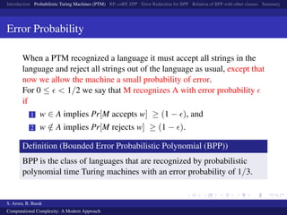 Introduction Probabilistic Turing Machines (PTM) RP, coRP, ZPP Error Reduction for BPP Relation of BPP with other classes Summary
Error Probability
When a PTM recognized a language it must accept all strings in the
language and reject all strings out of the language as usual, except that
now we allow the machine a small probability of error.
For 0 ≤ < 1/2 we say that M recognizes A with error probability
if
1 w ∈ A implies Pr[M accepts w] ≥ (1 − ), and
2 w /∈ A implies Pr[M rejects w] ≥ (1 − ).
Deﬁnition (Bounded Error Probabilistic Polynomial (BPP))
BPP is the class of languages that are recognized by probabilistic
polynomial time Turing machines with an error probability of 1/3.
S. Arora, B. Barak
Computational Complexity: A Modern Approach
 