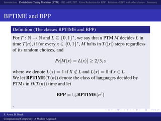 Introduction Probabilistic Turing Machines (PTM) RP, coRP, ZPP Error Reduction for BPP Relation of BPP with other classes Summary
BPTIME and BPP
Deﬁnition (The classes BPTIME and BPP)
For T : N → N and L ⊆ {0, 1}∗, we say that a PTM M decides L in
time T(n), if for every x ∈ {0, 1}∗, M halts in T(|x|) steps regardless
of its random choices, and
Pr[M(x) = L(x)] ≥ 2/3, s
where we denote L(x) = 1 if X /∈ L and L(x) = 0 if x ∈ L.
We let BPTIME(T(n)) denote the class of languages decided by
PTMs in O(T(n)) time and let
BPP = ∪cBPTIME(nc
)
.
S. Arora, B. Barak
Computational Complexity: A Modern Approach
 