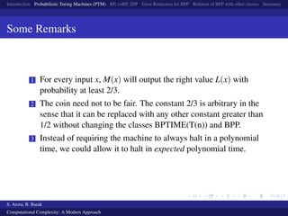 Introduction Probabilistic Turing Machines (PTM) RP, coRP, ZPP Error Reduction for BPP Relation of BPP with other classes Summary
Some Remarks
1 For every input x, M(x) will output the right value L(x) with
probability at least 2/3.
2 The coin need not to be fair. The constant 2/3 is arbitrary in the
sense that it can be replaced with any other constant greater than
1/2 without changing the classes BPTIME(T(n)) and BPP.
3 Instead of requiring the machine to always halt in a polynomial
time, we could allow it to halt in expected polynomial time.
S. Arora, B. Barak
Computational Complexity: A Modern Approach
 