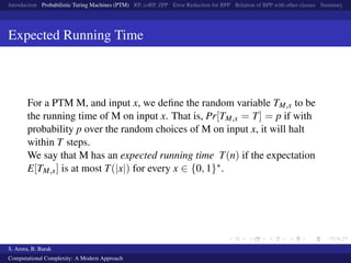 Introduction Probabilistic Turing Machines (PTM) RP, coRP, ZPP Error Reduction for BPP Relation of BPP with other classes Summary
Expected Running Time
For a PTM M, and input x, we deﬁne the random variable TM,x to be
the running time of M on input x. That is, Pr[TM,x = T] = p if with
probability p over the random choices of M on input x, it will halt
within T steps.
We say that M has an expected running time T(n) if the expectation
E[TM,x] is at most T(|x|) for every x ∈ {0, 1}∗.
S. Arora, B. Barak
Computational Complexity: A Modern Approach
 