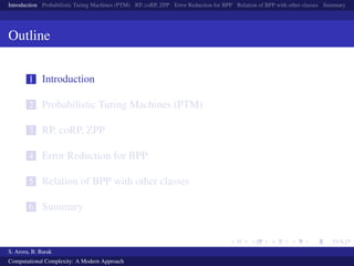 Introduction Probabilistic Turing Machines (PTM) RP, coRP, ZPP Error Reduction for BPP Relation of BPP with other classes Summary
Outline
1 Introduction
2 Probabilistic Turing Machines (PTM)
3 RP, coRP, ZPP
4 Error Reduction for BPP
5 Relation of BPP with other classes
6 Summary
S. Arora, B. Barak
Computational Complexity: A Modern Approach
 