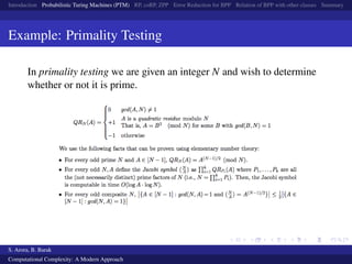 Introduction Probabilistic Turing Machines (PTM) RP, coRP, ZPP Error Reduction for BPP Relation of BPP with other classes Summary
Example: Primality Testing
In primality testing we are given an integer N and wish to determine
whether or not it is prime.
S. Arora, B. Barak
Computational Complexity: A Modern Approach
 