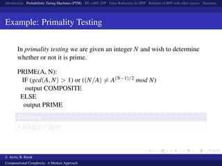 Introduction Probabilistic Turing Machines (PTM) RP, coRP, ZPP Error Reduction for BPP Relation of BPP with other classes Summary
Example: Primality Testing
In primality testing we are given an integer N and wish to determine
whether or not it is prime.
PRIME(A, N):
IF (gcd(A, N) > 1) or ((N/A) = A(N−1)/2 mod N)
output COMPOSITE
ELSE
output PRIME
Theorem
PRIMES ∈ BPP
S. Arora, B. Barak
Computational Complexity: A Modern Approach
 
