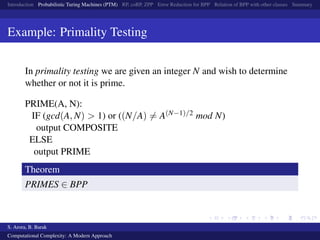 Introduction Probabilistic Turing Machines (PTM) RP, coRP, ZPP Error Reduction for BPP Relation of BPP with other classes Summary
Example: Primality Testing
In primality testing we are given an integer N and wish to determine
whether or not it is prime.
PRIME(A, N):
IF (gcd(A, N) > 1) or ((N/A) = A(N−1)/2 mod N)
output COMPOSITE
ELSE
output PRIME
Theorem
PRIMES ∈ BPP
S. Arora, B. Barak
Computational Complexity: A Modern Approach
 