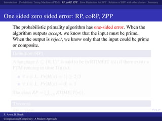Introduction Probabilistic Turing Machines (PTM) RP, coRP, ZPP Error Reduction for BPP Relation of BPP with other classes Summary
One sided zero sided error: RP, coRP, ZPP
The probabilistic primality algorithm has one-sided error. When the
algorithm outputs accept, we know that the input must be prime.
When the output is reject, we know only that the input could be prime
or composite.
Deﬁnition (RP)
A language L ⊆ {0, 1}∗ is said to be in RTIME(T (n)) if there exists a
PTM running in time T(n) s.t.
∀ x ∈ L, Pr[M(x) = 1] ≥ 2/3
∀ x ∈ L, Pr[M(x) = 0] = 1
The class RP = c<0 RTIME(T(n)).
Theorem
RP ⊆ BPP
S. Arora, B. Barak
Computational Complexity: A Modern Approach
 