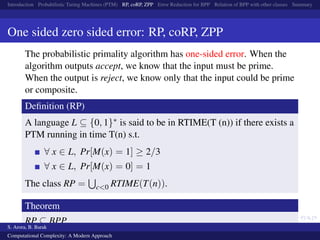 Introduction Probabilistic Turing Machines (PTM) RP, coRP, ZPP Error Reduction for BPP Relation of BPP with other classes Summary
One sided zero sided error: RP, coRP, ZPP
The probabilistic primality algorithm has one-sided error. When the
algorithm outputs accept, we know that the input must be prime.
When the output is reject, we know only that the input could be prime
or composite.
Deﬁnition (RP)
A language L ⊆ {0, 1}∗ is said to be in RTIME(T (n)) if there exists a
PTM running in time T(n) s.t.
∀ x ∈ L, Pr[M(x) = 1] ≥ 2/3
∀ x ∈ L, Pr[M(x) = 0] = 1
The class RP = c<0 RTIME(T(n)).
Theorem
RP ⊆ BPP
S. Arora, B. Barak
Computational Complexity: A Modern Approach
 