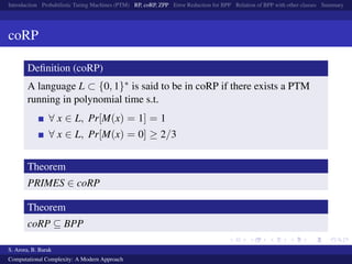 Introduction Probabilistic Turing Machines (PTM) RP, coRP, ZPP Error Reduction for BPP Relation of BPP with other classes Summary
coRP
Deﬁnition (coRP)
A language L ⊂ {0, 1}∗ is said to be in coRP if there exists a PTM
running in polynomial time s.t.
∀ x ∈ L, Pr[M(x) = 1] = 1
∀ x ∈ L, Pr[M(x) = 0] ≥ 2/3
Theorem
PRIMES ∈ coRP
Theorem
coRP ⊆ BPP
S. Arora, B. Barak
Computational Complexity: A Modern Approach
 
