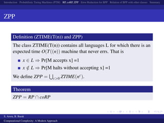 Introduction Probabilistic Turing Machines (PTM) RP, coRP, ZPP Error Reduction for BPP Relation of BPP with other classes Summary
ZPP
Deﬁnition (ZTIME(T(n)) and ZPP)
The class ZTIME(T(n)) contains all languages L for which there is an
expected time O(T((n)) machine that never errs. That is
x ∈ L ⇒ Pr[M accepts x] =1
x /∈ L ⇒ Pr[M halts without accepting x] =1
We deﬁne ZPP = c>0 ZTIME(nc).
Theorem
ZPP = RP ∩ coRP
S. Arora, B. Barak
Computational Complexity: A Modern Approach
 