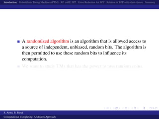 Introduction Probabilistic Turing Machines (PTM) RP, coRP, ZPP Error Reduction for BPP Relation of BPP with other classes Summary
A randomized algorithm is an algorithm that is allowed access to
a source of independent, unbiased, random bits. The algorithm is
then permitted to use these random bits to inﬂuence its
computation.
We want to study TMs that has the power to toss random coins.
S. Arora, B. Barak
Computational Complexity: A Modern Approach
 