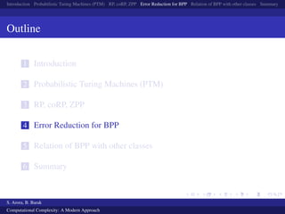 Introduction Probabilistic Turing Machines (PTM) RP, coRP, ZPP Error Reduction for BPP Relation of BPP with other classes Summary
Outline
1 Introduction
2 Probabilistic Turing Machines (PTM)
3 RP, coRP, ZPP
4 Error Reduction for BPP
5 Relation of BPP with other classes
6 Summary
S. Arora, B. Barak
Computational Complexity: A Modern Approach
 