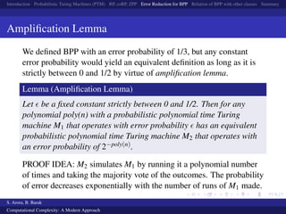 Introduction Probabilistic Turing Machines (PTM) RP, coRP, ZPP Error Reduction for BPP Relation of BPP with other classes Summary
Ampliﬁcation Lemma
We deﬁned BPP with an error probability of 1/3, but any constant
error probability would yield an equivalent deﬁnition as long as it is
strictly between 0 and 1/2 by virtue of ampliﬁcation lemma.
Lemma (Ampliﬁcation Lemma)
Let be a ﬁxed constant strictly between 0 and 1/2. Then for any
polynomial poly(n) with a probabilistic polynomial time Turing
machine M1 that operates with error probability has an equivalent
probabilistic polynomial time Turing machine M2 that operates with
an error probability of 2−poly(n).
PROOF IDEA: M2 simulates M1 by running it a polynomial number
of times and taking the majority vote of the outcomes. The probability
of error decreases exponentially with the number of runs of M1 made.
S. Arora, B. Barak
Computational Complexity: A Modern Approach
 