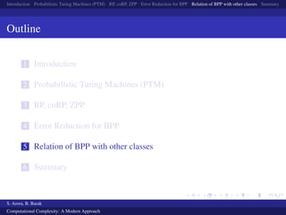 Introduction Probabilistic Turing Machines (PTM) RP, coRP, ZPP Error Reduction for BPP Relation of BPP with other classes Summary
Outline
1 Introduction
2 Probabilistic Turing Machines (PTM)
3 RP, coRP, ZPP
4 Error Reduction for BPP
5 Relation of BPP with other classes
6 Summary
S. Arora, B. Barak
Computational Complexity: A Modern Approach
 