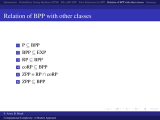 Introduction Probabilistic Turing Machines (PTM) RP, coRP, ZPP Error Reduction for BPP Relation of BPP with other classes Summary
Relation of BPP with other classes
1 P ⊆ BPP
2 BPP ⊆ EXP
3 RP ⊆ BPP
4 coRP ⊆ BPP
5 ZPP = RP ∩ coRP
6 ZPP ⊆ BPP
S. Arora, B. Barak
Computational Complexity: A Modern Approach
 