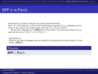 Introduction Probabilistic Turing Machines (PTM) RP, coRP, ZPP Error Reduction for BPP Relation of BPP with other classes Summary
BPP is in P/poly
Theorem
BPP ⊆ P/poly
S. Arora, B. Barak
Computational Complexity: A Modern Approach
 