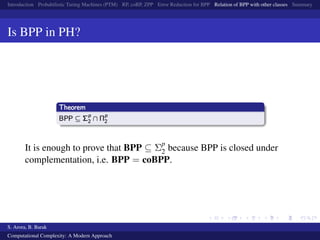 Introduction Probabilistic Turing Machines (PTM) RP, coRP, ZPP Error Reduction for BPP Relation of BPP with other classes Summary
Is BPP in PH?
It is enough to prove that BPP ⊆ Σp
2 because BPP is closed under
complementation, i.e. BPP = coBPP.
S. Arora, B. Barak
Computational Complexity: A Modern Approach
 