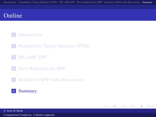 Introduction Probabilistic Turing Machines (PTM) RP, coRP, ZPP Error Reduction for BPP Relation of BPP with other classes Summary
Outline
1 Introduction
2 Probabilistic Turing Machines (PTM)
3 RP, coRP, ZPP
4 Error Reduction for BPP
5 Relation of BPP with other classes
6 Summary
S. Arora, B. Barak
Computational Complexity: A Modern Approach
 
